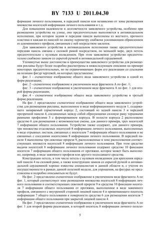 BY 7133 U 2011.04.30
5
формации личного пользования, в передней панели или независимо от зоны размещения
множества носителей информации личного пользования и т.д.
Для повышения надежности и долговечности заявляемого устройства, особенно при
размещении устройства на улице, оно предпочтительно выполняется в антивандальном
исполнении, при котором задняя и передняя панели выполнены из жесткого, прочного
пластика и каждая из панелей по своему периметру снабжена усиливающим обрамлением
из алюминиевого профиля, связанным с ней посредством заклепок.
Для заявляемого устройства в антивандальном исполнении также предпочтительно
передняя панель связана с силовой рамой посредством, по меньшей мере, двух петель
предпочтительно с нулевым вхождением. При этом заявляемое устройство предпочти-
тельно снабжено замком со скрытой ручкой и антивандальной сердцевиной.
Упомянутые выше достоинства и преимущества заявляемого устройства для размеще-
ния рекламы будут более подробно рассмотрены в нижеследующем описании на примере
некоторых предпочтительных, но не ограничивающих форм его реализации со ссылками
на позиции фигур чертежей, на которых представлены:
фиг. 1 - схематичное изображение общего вида заявляемого устройства в одной из
форм реализации;
фиг. 2 - схематичное изображение в увеличенном виде фрагмента А по фиг. 1;
фиг. 3 - схематичное изображение в увеличенном виде фрагмента А по фиг. 1 для вто-
рой формы реализации;
фиг. 4 - схематичное изображение общего вида заявляемого устройства в третьей
форме реализации.
На фиг. 1 представлено схематичное изображение общего вида заявляемого устрой-
ства для размещения рекламы, выполненное в виде информационного модуля 1, содержа-
щего запираемый герметичный корпус 2, состоящий из задней панели 3 и передней
прозрачной панели 4, соединенных между собой образующими силовую раму торцевыми
рамными профилями 5 с формированием корпуса. В полости корпуса 2 расположено
средство 6 для размещения с возможностью смены, для данного примера, трех носителей
7 информации общего пользования. Устройство также содержит, для данного примера,
три множества отделяемых носителей 8 информации личного пользования, выполненных
в виде отрывных листков, связанных с носителем 7 информации общего пользования и не
связанных с соседними носителями 8 информации личного пользования. В передней па-
нели 4 выполнены три сквозные прорези 9, расположенные в зоне расположения соответ-
ствующих множеств носителей 8 информации личного пользования. При этом средство
выдачи носителей 8 информации личного пользования содержит средство 10 фиксации
носителя 7 информации общего пользования от протяжки, которое может быть выполне-
но, например, в виде зажимного профиля или другого подходящего средства.
Конструкции петель, в том числе петель с нулевым вхождением для крепления перед-
ней панели 4 на силовой раме, а также конструкции замков со скрытой ручкой и антиван-
дальной сердцевиной хорошо известны специалистам в данной области и, с учетом их
несущественности в рамках данной полезной модели, для упрощения, на фигурах не пред-
ставлены и подробно описываться не будут.
На фиг. 2 представлено схематичное изображение в увеличенном виде фрагмента А по
фиг. 1, который соответствует зоне размещения множества носителей 8 информации лич-
ного пользования и соответствующих сквозной прорези 9 и средства 10 фиксации носите-
ля 7 информации общего пользования от протяжки, выполненное в виде зажимного
профиля, связанного с внутренней стороной лицевой панели 4 и прижимающего носитель
информации 7 общего пользования к поверхности средства 6 для размещения носителя 7
информации общего пользования при закрытой лицевой панели 4.
На фиг. 3 представлено схематичное изображение в увеличенном виде фрагмента А по
фиг. 1 для второй формы реализации, в которой носитель 8 информации личного пользо-
 