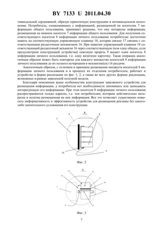 BY 7133 U 2011.04.30
7
тивандальной сердцевиной, образуя герметичную конструкцию в антивандальном испол-
нении. Потребитель, ознакомившись с информацией, размещенной на носителях 7 ин-
формации общего пользования, принимает решение, что ему интересна информация,
размещенная на нижнем носителе 7 информации общего пользования. Для получения со-
ответствующего носителя 8 информации личного пользования потребителю достаточно
нажать на соответствующую управляющую клавишу 18, которая связью 17 связана с со-
ответствующим раздаточным механизмом 16. При нажатии управляющей клавиши 18 со-
ответствующий раздаточный механизм 16 через соответствующую (или одну общую, если
предусмотрено конструкцией устройства) сквозную прорезь 9 выдает один носитель 8
информации личного пользования, т.е. одну визитную карточку. Такая операции анало-
гичным образом может быть повторена для каждого множества носителей 8 информации
личного пользования до их полного исчерпания в механизме(ах) 16 раздачи.
Аналогичным образом, с отличием в принципе размещения множеств носителей 8 ин-
формации личного пользования и в процессе их отделения потребителем, работает и
устройство в форме реализации по фиг. 1, 2, а также во всех других формах реализации,
возможных в рамках заявленной полезной модели.
Благодаря описанным выше особенностям конструкции заявляемого устройства для
размещения информации, у потребителя нет необходимости запоминать или записывать
интересующую его информацию. При этом носители 8 информации личного пользования
распространяются только адресно, т.е. тем потребителям, которым действительно инте-
ресна и полезна размещенная на них информация. Все это позволяет существенно повы-
сить информативность и эффективность устройства для размещения рекламы без какого-
либо значительного усложнения его конструкции.
Фиг. 2
Фиг. 3
 