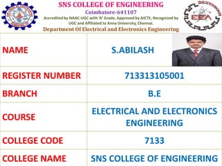 SNS COLLEGE OF ENGINEERING
Coimbatore-641107
Accredited by NAAC-UGC with ‘A’ Grade, Approved by AICTE, Recognized by
UGC and Affiliated to Anna University, Chennai.
Department Of Electrical and Electronics Engineering
NAME S.ABILASH
REGISTER NUMBER 713313105001
BRANCH B.E
COURSE
ELECTRICAL AND ELECTRONICS
ENGINEERING
COLLEGE CODE 7133
COLLEGE NAME SNS COLLEGE OF ENGINEERING
 