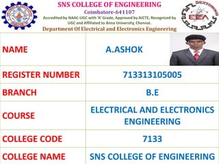 SNS COLLEGE OF ENGINEERING
Coimbatore-641107
Accredited by NAAC-UGC with ‘A’ Grade, Approved by AICTE, Recognized by
UGC and Affiliated to Anna University, Chennai.
Department Of Electrical and Electronics Engineering
NAME A.ASHOK
REGISTER NUMBER 713313105005
BRANCH B.E
COURSE
ELECTRICAL AND ELECTRONICS
ENGINEERING
COLLEGE CODE 7133
COLLEGE NAME SNS COLLEGE OF ENGINEERING
 