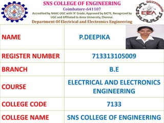 SNS COLLEGE OF ENGINEERING
Coimbatore-641107
Accredited by NAAC-UGC with ‘A’ Grade, Approved by AICTE, Recognized by
UGC and Affiliated to Anna University, Chennai.
Department Of Electrical and Electronics Engineering
NAME P.DEEPIKA
REGISTER NUMBER 713313105009
BRANCH B.E
COURSE
ELECTRICAL AND ELECTRONICS
ENGINEERING
COLLEGE CODE 7133
COLLEGE NAME SNS COLLEGE OF ENGINEERING
 