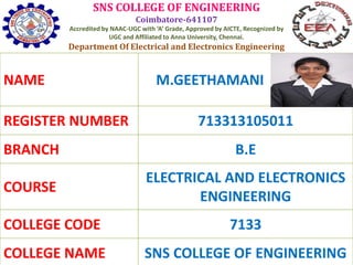 SNS COLLEGE OF ENGINEERING
Coimbatore-641107
Accredited by NAAC-UGC with ‘A’ Grade, Approved by AICTE, Recognized by
UGC and Affiliated to Anna University, Chennai.
Department Of Electrical and Electronics Engineering
NAME M.GEETHAMANI
REGISTER NUMBER 713313105011
BRANCH B.E
COURSE
ELECTRICAL AND ELECTRONICS
ENGINEERING
COLLEGE CODE 7133
COLLEGE NAME SNS COLLEGE OF ENGINEERING
 