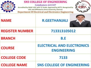 SNS COLLEGE OF ENGINEERING
Coimbatore-641107
Accredited by NAAC-UGC with ‘A’ Grade, Approved by AICTE, Recognized by
UGC and Affiliated to Anna University, Chennai.
Department Of Electrical and Electronics Engineering
NAME R.GEETHANJALI
REGISTER NUMBER 713313105012
BRANCH B.E
COURSE
ELECTRICAL AND ELECTRONICS
ENGINEERING
COLLEGE CODE 7133
COLLEGE NAME SNS COLLEGE OF ENGINEERING
 