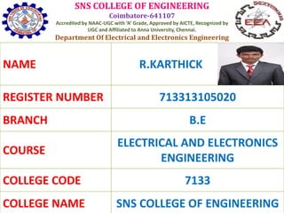 SNS COLLEGE OF ENGINEERING
Coimbatore-641107
Accredited by NAAC-UGC with ‘A’ Grade, Approved by AICTE, Recognized by
UGC and Affiliated to Anna University, Chennai.
Department Of Electrical and Electronics Engineering
NAME R.KARTHICK
REGISTER NUMBER 713313105020
BRANCH B.E
COURSE
ELECTRICAL AND ELECTRONICS
ENGINEERING
COLLEGE CODE 7133
COLLEGE NAME SNS COLLEGE OF ENGINEERING
 
