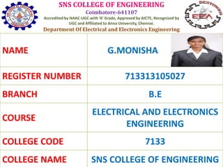 SNS COLLEGE OF ENGINEERING
Coimbatore-641107
Accredited by NAAC-UGC with ‘A’ Grade, Approved by AICTE, Recognized by
UGC and Affiliated to Anna University, Chennai.
Department Of Electrical and Electronics Engineering
NAME G.MONISHA
REGISTER NUMBER 713313105027
BRANCH B.E
COURSE
ELECTRICAL AND ELECTRONICS
ENGINEERING
COLLEGE CODE 7133
COLLEGE NAME SNS COLLEGE OF ENGINEERING
 