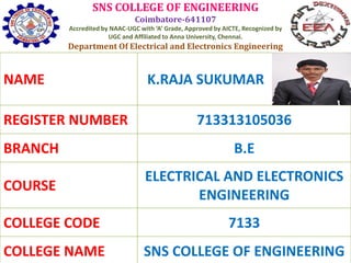 SNS COLLEGE OF ENGINEERING
Coimbatore-641107
Accredited by NAAC-UGC with ‘A’ Grade, Approved by AICTE, Recognized by
UGC and Affiliated to Anna University, Chennai.
Department Of Electrical and Electronics Engineering
NAME K.RAJA SUKUMAR
REGISTER NUMBER 713313105036
BRANCH B.E
COURSE
ELECTRICAL AND ELECTRONICS
ENGINEERING
COLLEGE CODE 7133
COLLEGE NAME SNS COLLEGE OF ENGINEERING
 