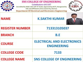 SNS COLLEGE OF ENGINEERING
Coimbatore-641107
Accredited by NAAC-UGC with ‘A’ Grade, Approved by AICTE, Recognized by
UGC and Affiliated to Anna University, Chennai.
Department Of Electrical and Electronics Engineering
NAME K.SAKTHI KUMAR
REGISTER NUMBER 713313105037
BRANCH B.E
COURSE
ELECTRICAL AND ELECTRONICS
ENGINEERING
COLLEGE CODE 7133
COLLEGE NAME SNS COLLEGE OF ENGINEERING
 