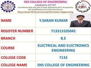SNS COLLEGE OF ENGINEERING
Coimbatore-641107
Accredited by NAAC-UGC with ‘A’ Grade, Approved by AICTE, Recognized by
UGC and Affiliated to Anna University, Chennai.
Department Of Electrical and Electronics Engineering
NAME Y.SARAN KUMAR
REGISTER NUMBER 713313105042
BRANCH B.E
COURSE
ELECTRICAL AND ELECTRONICS
ENGINEERING
COLLEGE CODE 7133
COLLEGE NAME SNS COLLEGE OF ENGINEERING
 