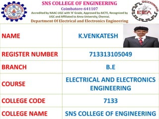 SNS COLLEGE OF ENGINEERING
Coimbatore-641107
Accredited by NAAC-UGC with ‘A’ Grade, Approved by AICTE, Recognized by
UGC and Affiliated to Anna University, Chennai.
Department Of Electrical and Electronics Engineering
NAME K.VENKATESH
REGISTER NUMBER 713313105049
BRANCH B.E
COURSE
ELECTRICAL AND ELECTRONICS
ENGINEERING
COLLEGE CODE 7133
COLLEGE NAME SNS COLLEGE OF ENGINEERING
 