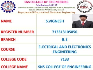 SNS COLLEGE OF ENGINEERING
Coimbatore-641107
Accredited by NAAC-UGC with ‘A’ Grade, Approved by AICTE, Recognized by
UGC and Affiliated to Anna University, Chennai.
Department Of Electrical and Electronics Engineering
NAME S.VIGNESH
REGISTER NUMBER 713313105050
BRANCH B.E
COURSE
ELECTRICAL AND ELECTRONICS
ENGINEERING
COLLEGE CODE 7133
COLLEGE NAME SNS COLLEGE OF ENGINEERING
 