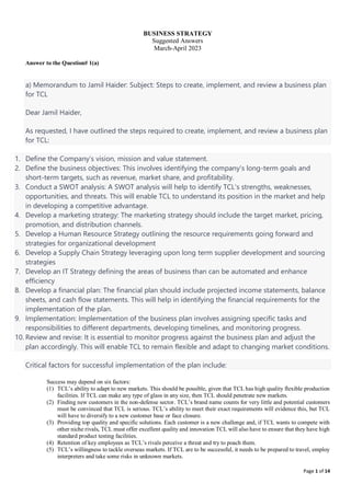 Page 1 of 14
BUSINESS STRATEGY
Suggested Answers
March-April 2023
Answer to the Question# 1(a)
a) Memorandum to Jamil Haider: Subject: Steps to create, implement, and review a business plan
for TCL
Dear Jamil Haider,
As requested, I have outlined the steps required to create, implement, and review a business plan
for TCL:
1. Define the Company’s vision, mission and value statement.
2. Define the business objectives: This involves identifying the company's long-term goals and
short-term targets, such as revenue, market share, and profitability.
3. Conduct a SWOT analysis: A SWOT analysis will help to identify TCL's strengths, weaknesses,
opportunities, and threats. This will enable TCL to understand its position in the market and help
in developing a competitive advantage.
4. Develop a marketing strategy: The marketing strategy should include the target market, pricing,
promotion, and distribution channels.
5. Develop a Human Resource Strategy outlining the resource requirements going forward and
strategies for organizational development
6. Develop a Supply Chain Strategy leveraging upon long term supplier development and sourcing
strategies
7. Develop an IT Strategy defining the areas of business than can be automated and enhance
efficiency
8. Develop a financial plan: The financial plan should include projected income statements, balance
sheets, and cash flow statements. This will help in identifying the financial requirements for the
implementation of the plan.
9. Implementation: Implementation of the business plan involves assigning specific tasks and
responsibilities to different departments, developing timelines, and monitoring progress.
10. Review and revise: It is essential to monitor progress against the business plan and adjust the
plan accordingly. This will enable TCL to remain flexible and adapt to changing market conditions.
Critical factors for successful implementation of the plan include:
Success may depend on six factors:
(1) TCL’s ability to adapt to new markets. This should be possible, given that TCL has high quality flexible production
facilities. If TCL can make any type of glass in any size, then TCL should penetrate new markets.
(2) Finding new customers in the non-defense sector. TCL’s brand name counts for very little and potential customers
must be convinced that TCL is serious. TCL’s ability to meet their exact requirements will evidence this, but TCL
will have to diversify to a new customer base or face closure.
(3) Providing top quality and specific solutions. Each customer is a new challenge and, if TCL wants to compete with
other niche rivals, TCL must offer excellent quality and innovation TCL will also have to ensure that they have high
standard product testing facilities.
(4) Retention of key employees as TCL’s rivals perceive a threat and try to poach them.
(5) TCL’s willingness to tackle overseas markets. If TCL are to be successful, it needs to be prepared to travel, employ
interpreters and take some risks in unknown markets.
 