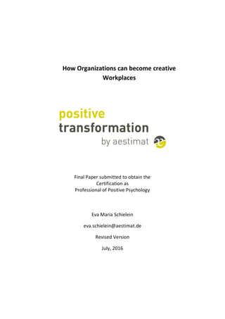 How Organizations can become creative
Workplaces
Final Paper submitted to obtain the
Certification as
Professional of Positive Psychology
Eva Maria Schielein
eva.schielein@aestimat.de
Revised Version
July, 2016
 