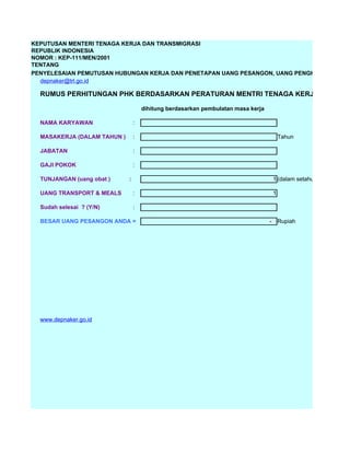 KEPUTUSAN MENTERI TENAGA KERJA DAN TRANSMIGRASI
REPUBLIK INDONESIA
NOMOR : KEP-111/MEN/2001
TENTANG
PENYELESAIAN PEMUTUSAN HUBUNGAN KERJA DAN PENETAPAN UANG PESANGON, UANG PENGHARGAAN MA
  depnaker@trl.go.id

  RUMUS PERHITUNGAN PHK BERDASARKAN PERATURAN MENTRI TENAGA KERJA THN 2002

                                     dihitung berdasarkan pembulatan masa kerja

  NAMA KARYAWAN                  :

  MASAKERJA (DALAM TAHUN )       :                                                        Tahun

  JABATAN                        :

  GAJI POKOK                     :

  TUNJANGAN (uang obat )     :                                                        1 (dalam setahun)

  UANG TRANSPORT & MEALS         :                                                    1

  Sudah selesai ? (Y/N)          :

  BESAR UANG PESANGON ANDA =                                                      -       Rupiah




  www.depnaker.go.id




  ...!!! EMANGNYA LU UDAH PUTUS ASA YA ,MIKIRIN DI PHK PADAHAL KERJA UDAH
   TAHUN , DAN GAJI LO GEDE JUGA YA RP,
  AYO, PADA BALIK KERJA !!!!
  Emang Gue Tukang Ngitungin Pesangon!!!

  DASAR SINTING !!!
 