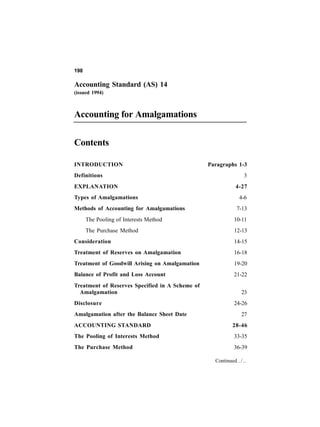 198

Accounting Standard (AS) 14
(issued 1994)



Accounting for Amalgamations

Contents

INTRODUCTION                                     Paragraphs 1-3
Definitions                                                     3
EXPLANATION                                                 4-27
Types of Amalgamations                                       4-6
Methods of Accounting for Amalgamations                     7-13
      The Pooling of Interests Method                      10-11
      The Purchase Method                                  12-13
Consideration                                              14-15
Treatment of Reserves on Amalgamation                      16-18
Treatment of Goodwill Arising on Amalgamation              19-20
Balance of Profit and Loss Account                         21-22
Treatment of Reserves Specified in A Scheme of
  Amalgamation                                                23
Disclosure                                                 24-26
Amalgamation after the Balance Sheet Date                     27
ACCOUNTING STANDARD                                       28-46
The Pooling of Interests Method                            33-35
The Purchase Method                                        36-39

                                                   Continued../..
 
