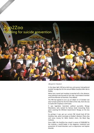 Benjamin Haslem
In the dawn light 120 lycra-clad men and women had gathered
outside Taronga Zoo for the annual 400km Zoo2Zoo bike ride to
Dubbo.
While lions roared and monkeys screeched off in the distance,
most attention was focused on one rider, local Federal member
and Prime Minister of Australia, Tony Abbott.
The PM had agreed to turn up at 4.30am on 17 October last
year to lead cyclists for the first 25km of the ride, from the zoo
to Castle Hill in Sydney’s north-west.
It was legendary Australian political journalist, Mungo
MacCallum, who named his famous book recounting three
years covering the Whitlam Government: Mungo on the Zoo
Plane.
So perhaps it was apt our current PM should lead off the
Zoo2Zoo ride, which concludes at Dubbo’s Western Plains Zoo
and raises money for Wells Haslem client, the Black Dog
Institute.
Since 2009, the Zoo2Zoo has raised in excess of $500,000 for
the Institute, a world leader in the diagnosis, treatment and
prevention of mood disorders such as depression and bipolar
disorder.
Zoo2Zoo
Peddling for suicide prevention
 