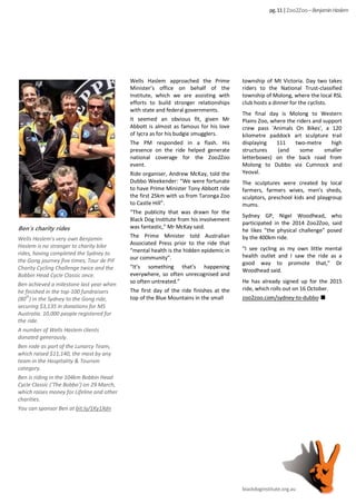 Wells Haslem approached the Prime
Minister’s office on behalf of the
Institute, which we are assisting with
efforts to build stronger relationships
with state and federal governments.
It seemed an obvious fit, given Mr
Abbott is almost as famous for his love
of lycra as for his budgie smugglers.
The PM responded in a flash. His
presence on the ride helped generate
national coverage for the Zoo2Zoo
event.
Ride organiser, Andrew McKay, told the
Dubbo Weekender: “We were fortunate
to have Prime Minister Tony Abbott ride
the first 25km with us from Taronga Zoo
to Castle Hill”.
“The publicity that was drawn for the
Black Dog Institute from his involvement
was fantastic,” Mr McKay said.
The Prime Minister told Australian
Associated Press prior to the ride that
“mental health is the hidden epidemic in
our community”.
“It’s something that’s happening
everywhere, so often unrecognised and
so often untreated.”
The first day of the ride finishes at the
top of the Blue Mountains in the small
township of Mt Victoria. Day two takes
riders to the National Trust-classified
township of Molong, where the local RSL
club hosts a dinner for the cyclists.
The final day is Molong to Western
Plains Zoo, where the riders and support
crew pass 'Animals On Bikes', a 120
kilometre paddock art sculpture trail
displaying 111 two-metre high
structures (and some smaller
letterboxes) on the back road from
Molong to Dubbo via Cumnock and
Yeoval.
The sculptures were created by local
farmers, farmers wives, men's sheds,
sculptors, preschool kids and playgroup
mums.
Sydney GP, Nigel Woodhead, who
participated in the 2014 Zoo2Zoo, said
he likes “the physical challenge” posed
by the 400km ride.
“I see cycling as my own little mental
health outlet and I saw the ride as a
good way to promote that,” Dr
Woodhead said.
He has already signed up for the 2015
ride, which rolls out on 16 October.
zoo2zoo.com/sydney-to-dubbo
blackdoginstitute.org.au
pg.11|Zoo2Zoo –BenjaminHaslem
Ben’s charity rides
Wells Haslem’s very own Benjamin
Haslem is no stranger to charity bike
rides, having completed the Sydney to
the Gong journey five times; Tour de PIF
Charity Cycling Challenge twice and the
Bobbin Head Cycle Classic once.
Ben achieved a milestone last year when
he finished in the top-100 fundraisers
(80th
) in the Sydney to the Gong ride,
securing $3,135 in donations for MS
Australia. 10,000 people registered for
the ride.
A number of Wells Haslem clients
donated generously.
Ben rode as part of the Lunarcy Team,
which raised $11,140, the most by any
team in the Hospitality & Tourism
category.
Ben is riding in the 104km Bobbin Head
Cycle Classic (‘The Bobbo’) on 29 March,
which raises money for Lifeline and other
charities.
You can sponsor Ben at bit.ly/1Ky1Xdn
 