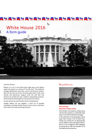 Isabelle Walker
Believe it or not, it has almost been eight years since Obama
swept into power on a chorus of “Yes We Can!” The world has
changed significantly since then, and so has American politics.
Not only has the rise of the Tea Party given birth to the most
divisive and obstructive congress since the Civil War, but
America has ended two wars, battled a devastating recession,
and fronted the attack against a new world terror threat.
So who will be the next President of the United States?
Isabelle Walker has put together a short list of possible
candidates, including outside chances, front runners, and those
who could come away surprising everyone.
White House 2016
A form guide
Chris Christie
Governor of New Jersey
Chris Christie is the Governor of New Jersey
and has been touted as a potentially huge
player in the 2016Presidential Campaign.
In the aftermath of the devastation left by
Super Storm Sandy in the US North East,
Christie was praised for his bipartisanship
and his ability to work with Barack Obama.
But he in turn enraged his GOP colleagues
by joining forces with the President to fix
the battered Jerseycoast line.
Republicans
 