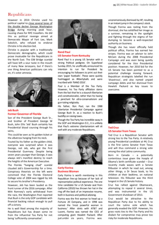 pg.13|WhiteHouse2016– Isabelle Walker
However in 2014 Christie used his
political capital to close several lanes of
the double decker George Washington
Bridge during morning peak hour,
causing chaos for NYC travellers. He did
this as political revenge aimed at
Democratic Mayor of Fort Lee, Mark
Sokolich, who refused to endorse
Christie in his election bid.
Christie is popular with a traditionally
Democratic demographic, which could
prove invaluable for the Republicans in
the North East. The GW Bridge scandal
will have left a sour taste in the mouth
of many New Jerseyans, but if there’s
one thing American politicians can rely
on, it’s voter amnesia.
unceremoniously dismissed by HP, resulting
in an instant jumpin thecompany’s stock.
Though Fiorina was reeling from the
dismissal, she has solidified her image as
a survivor, remaining in the spotlight
and fighting through the stigma of her
dumping to become a well-respected
authority on business.
Though she has never officially held
political office, Fiorina has earned her
stripes. Fiorina was an advisor to John
McCain during the 2008 Presidential
Campaign and was even being quietly
considered for the Vice Presidential
position. However, her 2010 bid for the
US Senate has been pointed to as a
potential challenge moving forward.
Republican strategists labelled the run
‘disastrous’, and also named unpaid
campaign debts and her dismissal from
Hewlett Packard as key issues to
overcome.
Jeb Bush
Former Governor of Florida
Son of the President George Bush Sr.,
and brother of President George W
Bush, John Ellis ‘Jeb’ Bush certainly has
Presidential blood coursing through his
veins.
This could be seen as his golden ticket or
the albatross hanging from his neck.
Touted by his father as the golden child,
everyone was surprised when it was
George, not Jeb, who got the first
Presidential Guernsey. Despite being
seven years younger than George, it was
always Jeb’s manifest destiny to reach
the heights of the American Executive.
The Florida “hanging chad” scandal
clouded Jeb’s Governorship for a time.
Conspiracy theorists on the left were
convinced that the Florida Electoral
College vote of 2004 was rigged by Jeb
to secure his brother’s Presidency.
However, Jeb has been lauded as the
front runner of the 2016 campaign. After
Mitt Romney’s early withdrawal from
the race, the Washington Post reported
that Bush is the only GOP candidate with
financial backing robust enough to pull
off a victory.
He is well liked among the majority of
Republicans but has drawn some ire
from the influential Tea Party for not
being ‘sufficiently conservative’.
Rand Paul
US Senator from Kentucky
Rand Paul is a young US Senator with a
strong Political pedigree. On Superbowl
Sunday 2015, he unofficially announced his
intention to run for President by
encouraging his followers to print out their
own ‘paper footballs’. These were quickly
hashtagged as #libertyballs and were
inscribedwith ‘RAND 2016’.
Paul is a Member of the Tea Party.
However, his Tea Party affiliation stems
from the fact that he is a staunch libertarian
and constitutionalist, rather than his having
a penchant for ultra-conservativism and
gun-totingreligiosity.
His father, Ron Paul, ran the 1988
Libertarian Presidential Campaign against
George Bush Sr. as a reaction to Bush’s
backflip onraising taxes.
Though the Tea Party has incredible sway in
the GOP and Washington D.C., it is unlikely
that Paul’s extreme Libertarianism will sit
well with anymoderate Republicans.
Carly Fiorina
Business Woman
Carly Fiorina is worth mentioning in this
Republican line-up because of her lack of
representative political experience. The one
time candidate for a US Senate seat from
California (2010) has thrown her hat in the
ring off the back of an impressive resume,
bothin business and political advising.
Fiorina was the first woman to head up a
Fortune 20 Company, and in 1998 was
named the ‘most powerful woman in
business.’ After stints with AT&T and
Lucent, Fiorina was named the CEO of
computing giant Hewlett Packard. After
just under six years, Fiorina was
Ted Cruz
US Senator from Texas
Ted Cruz is a Republican Senator with
strong ties to the Tea Party. A relatively
young Presidential candidate at 44, Cruz
is the first Latino Senator from Texas
and will thus command a strong vote
among the vital Latino community.
Born in Canada – a potentially
contentious issue given the hoopla of
Obama’s birth certificate scandal – Cruz
recently made waves with a Senate
filibuster in which he read out, among
other things, a Dr Seuss book, to his
children at their bedtime, on national
television. His filibuster was the third
longest in the US Senate history.
Cruz has rallied against Obamacare,
attempting to repeal it several times,
and was instrumental in the US
Government shutdown of 2013.
Cruz would be attractive to the
Republican Party due to his ability to
court the Latino vote which has
generally evaded the GOP. However, his
grass roots ties to the Tea Party and his
disdain for compromise may prove too
risky for moderate Republicans.
Republicans
 