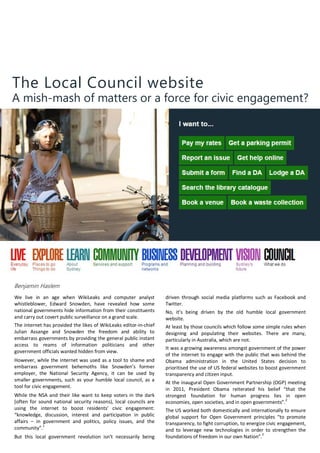 The Local Council website
A mish-mash of matters or a force for civic engagement?
Benjamin Haslem
We live in an age when WikiLeaks and computer analyst
whistleblower, Edward Snowden, have revealed how some
national governments hide information from their constituents
and carry out covert public surveillance on a grand scale.
The internet has provided the likes of WikiLeaks editor-in-chief
Julian Assange and Snowden the freedom and ability to
embarrass governments by providing the general public instant
access to reams of information politicians and other
government officials wanted hidden from view.
However, while the internet was used as a tool to shame and
embarrass government behemoths like Snowden’s former
employer, the National Security Agency, it can be used by
smaller governments, such as your humble local council, as a
tool for civic engagement.
While the NSA and their like want to keep voters in the dark
(often for sound national security reasons), local councils are
using the internet to boost residents’ civic engagement:
“knowledge, discussion, interest and participation in public
affairs – in government and politics, policy issues, and the
community”.1
But this local government revolution isn’t necessarily being
driven through social media platforms such as Facebook and
Twitter.
No, it’s being driven by the old humble local government
website.
At least by those councils which follow some simple rules when
designing and populating their websites. There are many,
particularly in Australia, which are not.
It was a growing awareness amongst government of the power
of the internet to engage with the public that was behind the
Obama administration in the United States decision to
prioritised the use of US federal websites to boost government
transparency and citizen input.
At the inaugural Open Government Partnership (OGP) meeting
in 2011, President Obama reiterated his belief “that the
strongest foundation for human progress lies in open
economies, open societies, and in open governments”.2
The US worked both domestically and internationally to ensure
global support for Open Government principles “to promote
transparency, to fight corruption, to energize civic engagement,
and to leverage new technologies in order to strengthen the
foundations of freedom in our own Nation”.3
 