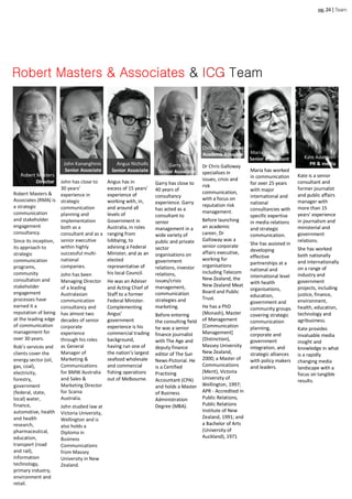 Robert Masters
Director
pg.24|Team
Robert Masters &
Associates (RMA) is
a strategic
communication
and stakeholder
engagement
consultancy.
Since its inception,
its approach to
strategic
communication
programs,
community
consultation and
stakeholder
engagement
processes have
earned it a
reputation of being
at the leading edge
of communication
management for
over 30 years.
Rob’s services and
clients cover the
energy sector (oil,
gas, coal),
electricity,
forestry,
government
(federal, state,
local) water,
finance,
automotive, health
and health
research,
pharmaceutical,
education,
transport (road
and rail),
information
technology,
primary industry,
environment and
retail.
Robert Masters & Associates & ICG Team
John Kananghinis
Senior Associate
Angus Nicholls
Senior Associate
Garry Oliver
Senior Associate
ChristopherGalloway
Academic Associate Maria Vampatella
Senior Consultant Kate Adamson
PR & media
Angus has in
excess of 15 years’
experience of
working with, in,
and around all
levels of
Government in
Australia, in roles
ranging from
lobbying, to
advising a Federal
Minister, and as an
elected
representative of
his local Council.
He was an Adviser
and Acting Chief of
Staff to a former
Federal Minister.
Complementing
Angus’
government
experience is his
commercial trading
background,
having run one of
the nation’s largest
seafood wholesale
and commercial
fishing operations
out of Melbourne.
Garry has close to
40 years of
consultancy
experience. Garry
has acted as a
consultant to
senior
management in a
wide variety of
public and private
sector
organisations on
government
relations, investor
relations,
issues/crisis
management,
communication
strategies and
marketing.
Before entering
the consulting field
he was a senior
finance journalist
with The Age and
deputy finance
editor of The Sun
News-Pictorial. He
is a Certified
Practising
Accountant (CPA)
and holds a Master
of Business
Administration
Degree (MBA).
Dr Chris Galloway
specialises in
issues, crisis and
risk
communication,
with a focus on
reputation risk
management.
Before launching
an academic
career, Dr
Galloway was a
senior corporate
affairs executive,
working for
organisations
including Telecom
New Zealand, the
New Zealand Meat
Board and Public
Trust.
He has a PhD
(Monash), Master
of Management
[Communication
Management]
(Distinction),
Massey University
New Zealand,
2000; a Master of
Communications
(Merit), Victoria
University of
Wellington, 1997;
APR - Accredited in
Public Relations,
Public Relations
Institute of New
Zealand, 1991; and
a Bachelor of Arts
(University of
Auckland), 1971
Maria has worked
in communication
for over 25 years
with major
international and
national
consultancies with
specific expertise
in media relations
and strategic
communication.
She has assisted in
developing
effective
partnerships at a
national and
international level
with health
organisations,
education,
government and
community groups
covering strategic
communication
planning,
corporate and
government
integration, and
strategic alliances
with policy makers
and leaders.
Kate is a senior
consultant and
former journalist
and public affairs
manager with
more than 15
years’ experience
in journalism and
ministerial and
government
relations.
She has worked
both nationally
and internationally
on a range of
industry and
government
projects, including
justice, finance,
environment,
health, education,
technology and
agribusiness.
Kate provides
invaluable media
insight and
knowledge in what
is a rapidly
changing media
landscape with a
focus on tangible
results.
John has close to
30 years’
experience in
strategic
communication
planning and
implementation
both as a
consultant and as a
senior executive
within highly
successful multi-
national
companies.
John has been
Managing Director
of a leading
Australasian
communication
consultancy and
has almost two
decades of senior
corporate
experience
through his roles
as General
Manager of
Marketing &
Communications
for BMW Australia
and Sales &
Marketing Director
for Scania
Australia.
John studied law at
Victoria University,
Wellington and is
also holds a
Diploma in
Business
Communications
from Massey
University in New
Zealand.
 