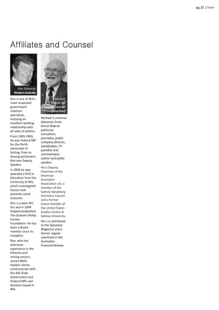 Ron is one of WA’s
most respected
government
relations
specialists,
enjoying an
excellent working
relationship with
all sides of politics.
From 1983-1993,
he was Federal MP
for the Perth
electorate of
Stirling. Prior to
leaving parliament,
Ron was Deputy
Speaker.
In 2006 he was
awarded a PhD in
Education from the
University of WA,
which investigated
factors that
promote social
inclusion.
Ron is a keen AFL
fan and in 1994
helped established
The Graham (Polly)
Farmer
Foundation. He has
been a Board
member since its
inception.
Ron, who has
extensive
experience in the
fisheries and
mining sectors,
assists Wells
Haslem clients
communicate with
the WA State
Government and
Federal MPs and
Senators based in
WA.
Affiliates and Counsel
Ron Edwards
WesternAustralia
Michael is a former
diplomat, front-
bench federal
politician,
consultant,
journalist, public
company director,
stockbroker, TV
panellist and
commentator,
author and public
speaker.
He is Deputy
Chairman of the
American
Australian
Association Ltd, a
member of the
Sydney Symphony
Orchestra Council
and a former
board-member of
the United States
Studies Centre at
Sydney University.
He is a contributor
to the Spectator
Magazine and a
former regular
columnist in the
Australian
Financial Review.
Michael
Baume AO
Special Counsel
(Emeritus)
Dr Trevor Cook
Digital Counsel
pg.25 |Team
 