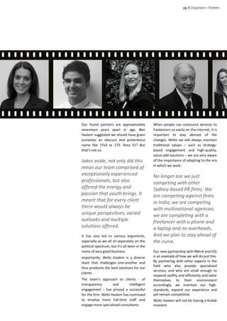 Our found partners are approximately
seventeen years apart in age. Ben
Haslem suggested we should have given
ourselves an obscure and pretentious
name like 17x3 or 173. Area 51? But
that’s not us.
Jokes aside, not only did this
mean our team comprised of
exceptionally experienced
professionals, but also
offered the energy and
passion that youth brings. It
meant that for every client
there would always be
unique perspectives, varied
outlooks and multiple
solutions offered.
It has also led to various arguments,
especially as we all sit separately on the
political spectrum, but it’s all been in the
name of very good business.
Importantly, Wells Haslem is a diverse
team that challenges one-another and
thus produces the best solutions for our
clients.
The team’s approach to clients - of
transparency and intelligent
engagement – has proved a successful
for the firm. Wells Haslem has continued
to employ more full-time staff and
engage more specialised consultants.
When people can outsource services to
freelancers so easily on the internet, it is
important to stay abreast of the
changes. While we will always maintain
traditional values – such as strategy-
based engagement and high-quality,
value-add solutions – we are very aware
of the importance of adapting to the era
in which we work.
No longer are we just
competing with other
Sydney-based PR firms. We
are competing against firms
in India; we are competing
with multinational agencies;
we are completing with a
freelancer with a phone and
a laptop and no overheads.
And we plan to stay ahead of
the curve.
Our new partnership with RM+A and ICG
is an example of how we will do just this.
By partnering with other experts in the
field who also provide specialised
services, and who are small enough to
respond swiftly and efficiently and tailor
themselves to their environment
accordingly, we maintain our high-
standards, expand our experience and
yet remain competitive.
Wells Haslem will not be having a Kodak
moment.
pg.4|Expansion–Partners
 