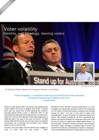 Sitting in an RSL 70 years after it was written, the average Aussie
punter wouldn’t find much to disagree with Orwell. I wonder
what odds you would have secured following the Coalition’s
thumping Federal election victory in September 2013 on two
Liberal-National state governments being thrown out after only a
single term and the Prime Minister himself being subjected to a
leadership spill in the space of less than 18 months? As NSW
Premier Mike Baird nervously eyes the latest polls, he would be
hard-pressed not to conclude that Australian voter volatility
appears to be at an all-time high.
Australia’s over-paid polling and commentariat class struggles to
come to terms with the new normal – either
deriding the Prime Minister’s personal performance or in one
incredible case, blaming the electorate itself for not ‘toughening
up’. The reality is, the territory the game is played on has changed,
perhaps for good – and one or two need to update their
methodologies (…or get a lot quicker at cutting and pasting from
others). John Howard remarked to me that a generation ago,
pollsters and political strategists the world over could count on 40
per cent of ‘rusted-on’ support from reliable political ‘bases’. You
know the type, ‘I’d vote for a donkey, so long as it was wearing a
red rosette’. Today, that figure is probably closer to 20 per cent
and declines by the day. A kaleidoscope of parties is emerging, in
some cases defined by devotion to a single issue (e.g. the Greens).
Voter volatility
Identity, not ideology, moving voters
Mr Nicholas Wright, Research & Campaigns Director, Luntz Global
"Political language […] is designed to make lies sound truthful and murder respectable,
and to give an appearance of solidity to pure wind."
George Orwell
Photo by Graham Denholm
 