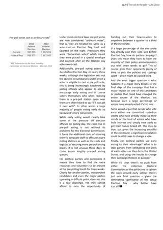 Under most electoral laws pre-poll votes
are now considered “ordinary votes”,
that is, they are treated the same as a
vote cast on Election Day itself and
counted on the night. Previously they
were “declaration votes” which meant
they were placed in a special envelope
and counted after all the Election Day
votes were cast.
Additionally, pre-poll voting opens 19
days before Election Day, or nearly three
weeks. Although the legislation sets out
the specific circumstances under which a
voter is eligible to cast a pre poll vote,
this is being increasingly subverted by
polling officials who appear to almost
encourage early voting and of course
voters themselves who when realising
there is a pre-poll station open near
them are often heard to say “I’ll just get
it over with”. In other words a large
majority of people voting early do so
because it’s more convenient.
While early voting would clearly take
some of the pressure off election
officials on polling day, the rapid rise in
pre-poll voting is not without its
problems for the Electoral Commission.
It faces the additional costs of ensuring
there is adequate staff to officiate at pre
polling stations as well as the costs and
logistics of securing more pre-poll voting
places. It is not unusual these days to
come across lengthy pre-poll voting
queues.
For political parties and candidates it
means they have to find the extra
resources and volunteers to be present
at the pre-polling booth for three weeks.
Clearly for smaller parties, independent
candidates and even the major parties
operating in difficult political terrain, this
is a real challenge. Yet they cannot
afford to miss the opportunity of
handing out their how-to-votes to
anywhere between a quarter to a third
of the electorate.
If a large percentage of the electorate
has already cast their vote well before
Election Day, how do parties campaign?
Does this mean they have to have the
majority of their policy announcements
out with three weeks to go? This of
course gives their opponents plenty of
time to pick the policies and costings
apart – which might be a good thing.
And the even bigger question – what
happens if a major story breaks in the
final days of the campaign that has a
major impact on one of the candidates
or parties that could have changed the
entire course of the election, but
because such a large percentage of
voters have already voted it’s too late.
Some would argue that people who vote
early either are committed rusted-on
voters who have already made up their
minds or the kind of voters who have
little interest and simply vote early to
get their names ticked off. This may be
true, but given the increasing volatility
of the electorate, a significant revelation
could be all it takes to change a vote.
Finally, can political parties use early
voting to their advantage? What is to
stop parties from conducting exit polls
of early voters as they do in the United
States, and using the results to change
their campaign rhetoric or policies?
While it’s clear there’s no push from
either the collective Electoral
Commissions or the politicians to tighten
the rules around early voting, there’s
just one final question – given the
diminishing significance of the actual
Election Day - why bother have
it at all?
pg.9|Therushtothepolls–JulieSibraa
1
AEC Submission to the Joint Standing
Committee on Electoral Matters | Election 2013
Pre-poll votes cast as ordinary vote
1
 