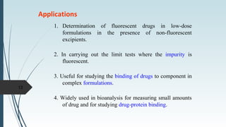 Applications
1. Determination of fluorescent drugs in low-dose
formulations in the presence of non-fluorescent
excipients.
2. In carrying out the limit tests where the impurity is
fluorescent.
3. Useful for studying the binding of drugs to component in
complex formulations.
4. Widely used in bioanalysis for measuring small amounts
of drug and for studying drug-protein binding.
13
 