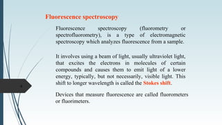 Fluorescence spectroscopy
Fluorescence spectroscopy (fluorometry or
spectrofluorometry), is a type of electromagnetic
spectroscopy which analyzes fluorescence from a sample.
It involves using a beam of light, usually ultraviolet light,
that excites the electrons in molecules of certain
compounds and causes them to emit light of a lower
energy, typically, but not necessarily, visible light. This
shift to longer wavelength is called the Stokes shift.
Devices that measure fluorescence are called fluorometers
or fluorimeters.
4
 