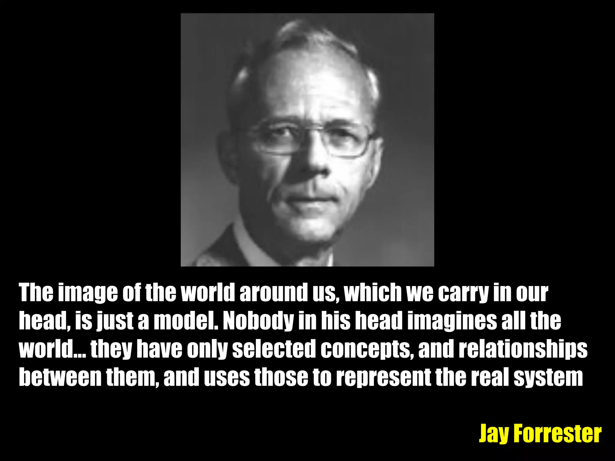 The image of the world around us, which we carry in our
head, is just a model. Nobody in his head imagines all the
world… they have only selected concepts, and relationships
between them, and uses those to represent the real system
Jay Forrester
 