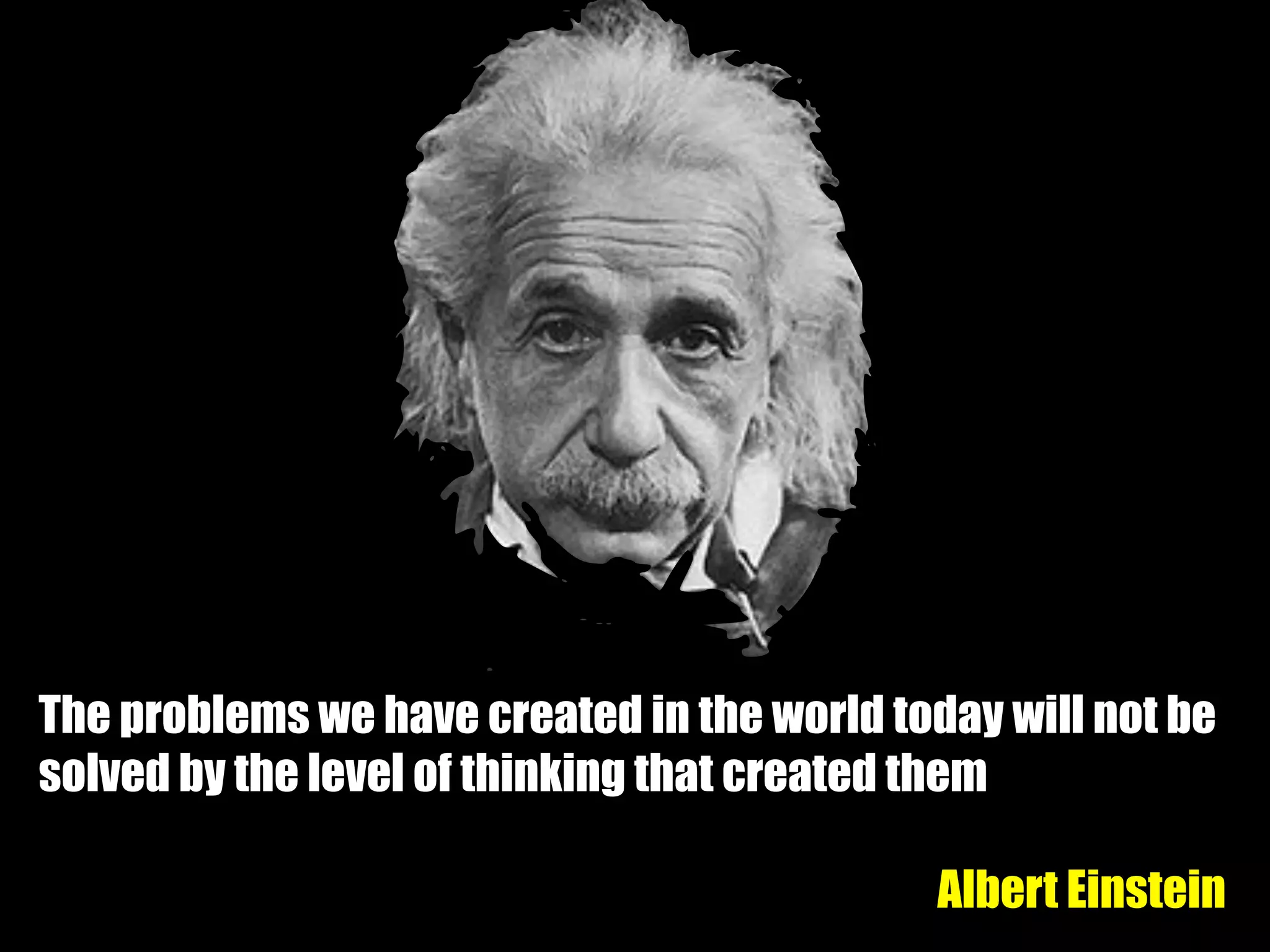 The problems we have created in the world today will not be
solved by the level of thinking that created them
Albert Einstein
 