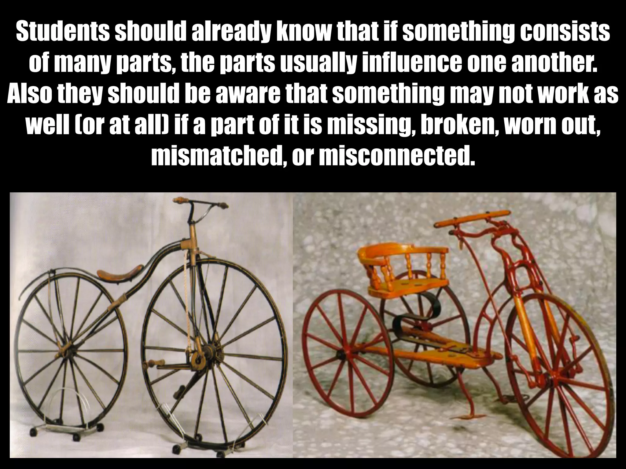 Students should already know that if something consists
of many parts, the parts usually influence one another.
Also they should be aware that something may not work as
well (or at all) if a part of it is missing, broken, worn out,
mismatched, or misconnected.
 