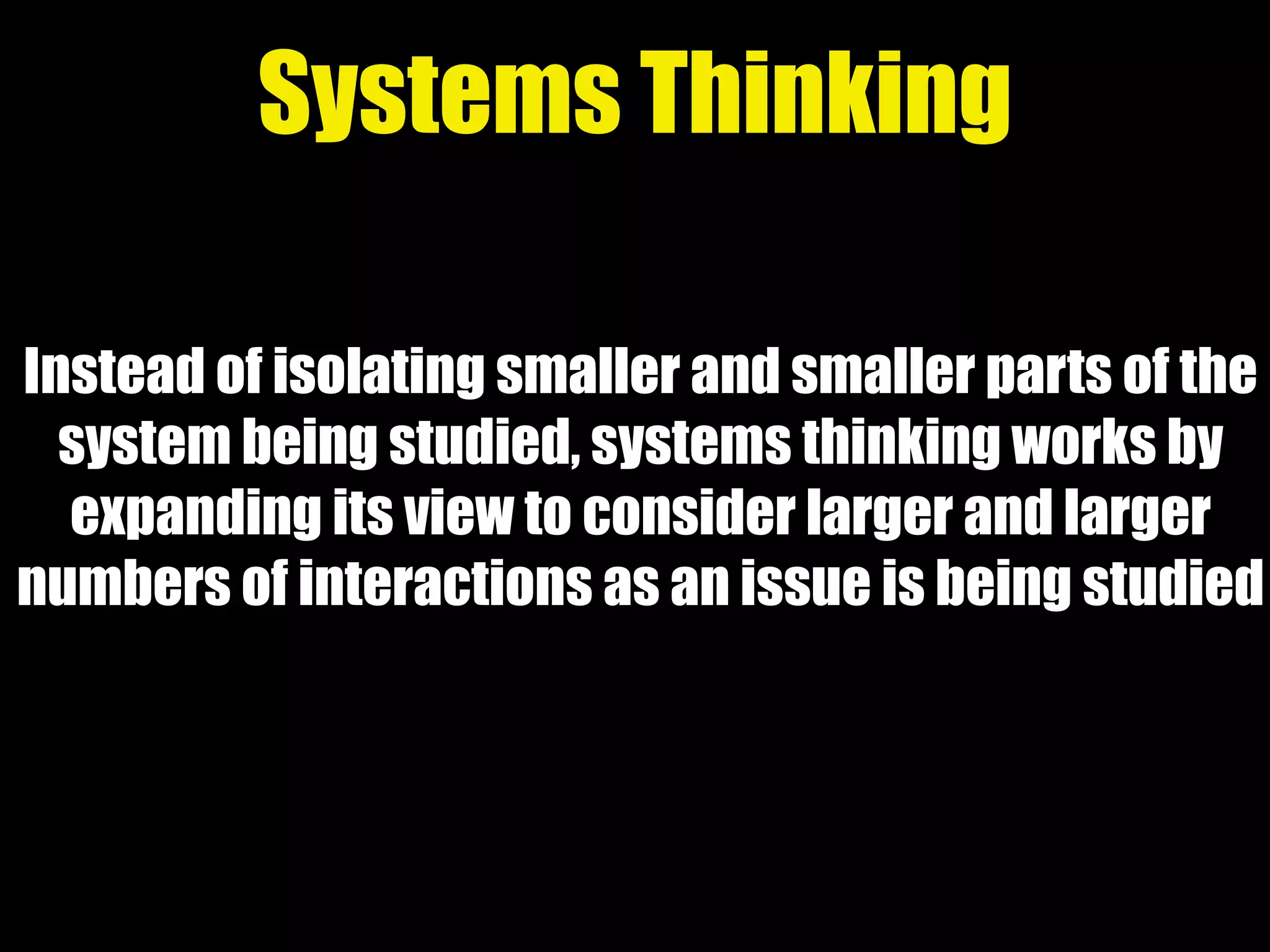 Instead of isolating smaller and smaller parts of the
system being studied, systems thinking works by
expanding its view to consider larger and larger
numbers of interactions as an issue is being studied
Systems Thinking
 