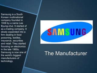 The Manufacturer
Samsung is a South
Korean multinational
company founded in
1938 by a name Lee
Byung-chul. It started of
as a trading company. It
slowly expanded into a
firm dealing in food
poisoning, textiles,
insurance, securities
and retail. They started
focusing on electronics
in the late 1960s.
Samsung is now one of
the world’s biggest
manufacturers of
technology.
 