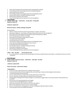  Orderingof the departments operational needs anddealingwith suppliers
 Coordinating all foodand beverage operations including banqueting
 Supervising restaurant services
 Coordinating ,hosting andmanagingconference andweddings functions
 Guests public relations ,complaints handling andsolving
 Staff training ,motivation androistering
 Food and beverage financials ,expense control andmanagement
Duty Manager
C Critchley Hackle Lodge – South Africa – 01 Aug 2013 – 31 Aug 2014
Number of rooms-22
Conference Capacity-60
Reason for leaving – seeking a challenge and growth
Responsibilities :
 Overlyin charge of all the front of the house operations, activities andservices
 Beverage management - stock taking, ordering ,pricing ,control andcost of sales management
 Orderingof all the hotel departments operational needs anddealingwith suppliers
 Coordinating all guests activities at the lodge
 Checking andout of guests ,preparingtheir accounts
 Taking reservations & postingbills
 Supervising restaurant services
 Coordinating ,hosting andmanagingconference andweddings functions
 Compiling andupdating dailymanagement revenue report
 Compiling revenue splits and allocations
 Guests public relations ,complaints handling andsolving
 Checking andupdating roomrates
 Staff training ,motivationandroistering
 Food and beverage financials ,expense control andmanagement
March 2012 – July 2013 : Havana Grill Sun coast
 As a restaurant host , making sure foodandbeverage service flows smoothlywithout anycomplains , achieving the maximumcustomer
satisfaction
Duty Manager
G Gordon Institute of Business Science – South Africa – April 2010 – Feb 2012
Number of rooms-42
Conference Capacity-450
Reason for leaving – Fixedcontract elapsed
Responsibilities :
 Provisionof clean,highqualityvenuesaccording to client requests
 To coordinate the servicesof various departments ,andintervening insituations where delegatesneed assistance
 To effectivelydeployand supervise staff
 Counsel ,coachandmentor support staffinproper performance of their duties
 Guest’s interactionand public relations duringmealtimes andfunctions.
 Holding regular meetings withthe outlets managers to recommend or suggest ways to continuouslyimprove service deliveryand
Standards.
 Stock control of the cateringequipment and supplies
 To perform first aid /firefighting duties as required
 Orderingof operational stock ,issuing,control andaccountingfor it
 Monitor the movement of stockto ensure no excess wastage
 Guests andstaff relations ,hosting guests at alltimes andkeepinga high level of guests relations
 Creating a goodmorale andexceptionalteamwork
 