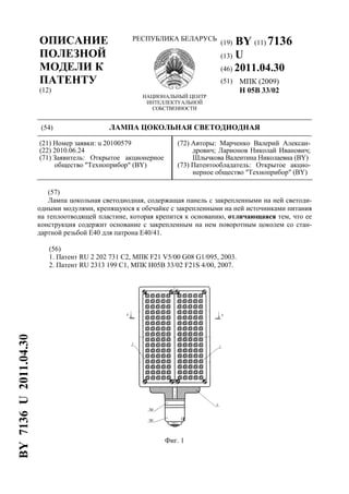 ОПИСАНИЕ
ПОЛЕЗНОЙ
МОДЕЛИ К
ПАТЕНТУ
(12)
РЕСПУБЛИКА БЕЛАРУСЬ
НАЦИОНАЛЬНЫЙ ЦЕНТР
ИНТЕЛЛЕКТУАЛЬНОЙ
СОБСТВЕННОСТИ
(19) BY (11) 7136
(13) U
(46) 2011.04.30
(51) МПК (2009)
H 05B 33/02
(54) ЛАМПА ЦОКОЛЬНАЯ СВЕТОДИОДНАЯ
(21) Номер заявки: u 20100579
(22) 2010.06.24
(71) Заявитель: Открытое акционерное
общество "Техноприбор" (BY)
(72) Авторы: Марченко Валерий Алексан-
дрович; Ларионов Николай Иванович;
Шлычкова Валентина Николаевна (BY)
(73) Патентообладатель: Открытое акцио-
нерное общество "Техноприбор" (BY)
(57)
Лампа цокольная светодиодная, содержащая панель с закрепленными на ней светоди-
одными модулями, крепящуюся к обечайке с закрепленными на ней источниками питания
на теплоотводящей пластине, которая крепится к основанию, отличающаяся тем, что ее
конструкция содержит основание с закрепленным на нем поворотным цоколем со стан-
дартной резьбой Е40 для патрона Е40/41.
(56)
1. Патент RU 2 202 731 C2, МПК F21 V5/00 G08 G1/095, 2003.
2. Патент RU 2313 199 C1, МПК H05B 33/02 F21S 4/00, 2007.
Фиг. 1
BY7136U2011.04.30
 