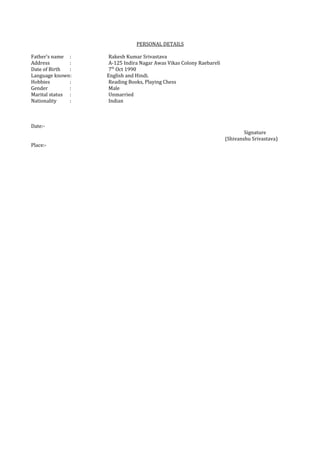 PERSONAL DETAILS
Father’s name : Rakesh Kumar Srivastava
Address : A-125 Indira Nagar Awas Vikas Colony Raebareli
Date of Birth : 7th
Oct 1990
Language known: English and Hindi.
Hobbies : Reading Books, Playing Chess
Gender : Male
Marital status : Unmarried
Nationality : Indian
Date:-
Signature
(Shivanshu Srivastava)
Place:-
 