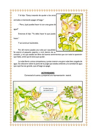 Y él dijo: "Estoy tratando de ayudar a los otros
animales e intentando apagar el fuego."
- "Pero, ¿qué puedes hacer tú con unas gotas de
agua?"
Entonces él dijo: "Yo debo hacer lo que puedo
hacer."
Y así continuó haciéndolo.
Por allí mismo pasaba una nube por casualidad.
Se acercó al pequeño pajarito y miró dentro de su
corazón, y vio que estaba tan lleno de buenos sentimientos que con toda la oposición
que había, sintió que le tenia que ayudar.
La nube llamó a otras compañeras y juntas crearon una gran nube bien cargada de
agua. Se colocaron sobre la parte de la jungla que estaba ardiendo y la cantidad de agua
que cayó fue tan grande, que el fuego se apagó.
ACTIVIDADES
Comentad el cuento y preparad una representación teatral.

Yo debo hacer lo
que puedo hacer

 