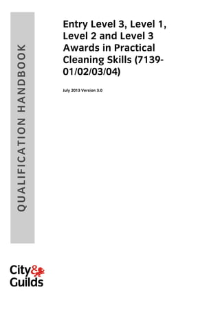 QU ALIF ICAT ION H AN D B OOK

Entry Level 3, Level 1,
Level 2 and Level 3
Awards in Practical
Cleaning Skills (713901/02/03/04)
July 2013 Version 3.0

 