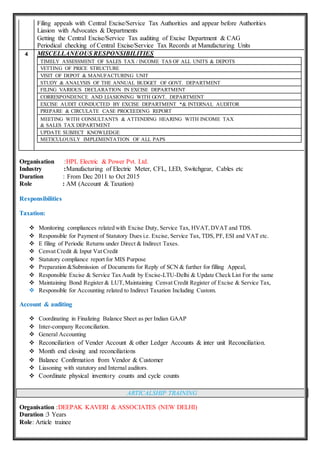 Filing appeals with Central Excise/Service Tax Authorities and appear before Authorities
Liasion with Advocates & Departments
Getting the Central Excise/Service Tax auditing of Excise Department & CAG
Periodical checking of Central Excise/Service Tax Records at Manufacturing Units
4 MISCELLANEOUS RESPONSIBILITIES
TIMELY ASSESSMENT OF SALES TAX / INCOME TAS OF ALL UNITS & DEPOTS
VETTING OF PRICE STRUCTURE
VISIT OF DEPOT & MANUFACTURING UNIT
STUDY & ANALYSIS OF THE ANNUAL BUDGET OF GOVT. DEPARTMENT
FILING VARIOUS DECLARATION IN EXCISE DEPARTMENT
CORRESPONDENCE AND LIASIONING WITH GOVT. DEPARTMENT
EXCISE AUDIT CONDUCTED BY EXCISE DEPARTMENT *& INTERNAL AUDITOR
PREPARE & CIRCULATE CASE PROCEEDING REPORT
MEETING WITH CONSULTANTS & ATTENDING HEARING WITH INCOME TAX
& SALES TAX DEPARTMENT
UPDATE SUBJECT KNOWLEDGE
METICULOUSLY IMPLEMENTATION OF ALL PAPS
Organisation :HPL Electric & Power Pvt. Ltd.
Industry :Manufacturing of Electric Meter, CFL, LED, Switchgear, Cables etc
Duration : From Dec 2011 to Oct 2015
Role : AM (Account & Taxation)
Responsibilities
Taxation:
 Monitoring compliances related with Excise Duty, Service Tax, HVAT,DVAT and TDS.
 Responsible for Payment of Statutory Dues i.e. Excise, Service Tax, TDS, PF, ESI and VAT etc.
 E filing of Periodic Returns under Direct & Indirect Taxes.
 Cenvat Credit & Input Vat Credit
 Statutory compliance report for MIS Purpose
 Preparation &Submission of Documents for Reply of SCN & further for filling Appeal,
 Responsible Excise & Service Tax Audit by Excise-LTU-Delhi & Update Check List For the same
 Maintaining Bond Register & LUT,Maintaining Cenvat Credit Register of Excise & Service Tax,
 Responsible for Accounting related to Indirect Taxation Including Custom.
Account & auditing
 Coordinating in Finalizing Balance Sheet as per Indian GAAP
 Inter-company Reconciliation.
 General Accounting
 Reconciliation of Vender Account & other Ledger Accounts & inter unit Reconciliation.
 Month end closing and reconciliations
 Balance Confirmation from Vendor & Customer
 Liasoning with statutory and Internal auditors.
 Coordinate physical inventory counts and cycle counts
ARTICALSHIP TRAINING
Organisation :DEEPAK KAVERI & ASSOCIATES (NEW DELHI)
Duration :3 Years
Role: Article trainee
 