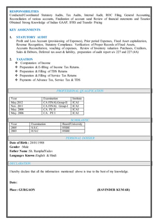 RESPONSIBILITIES
Conducted/Coordinated Statutory Audits, Tax Audits, Internal Audit, ROC Filing, General Accounting,
Reconciliation of various accounts, Finalization of account sand Review of financial statements and Taxation
Obtained Strong Knowledge of Indian GAAP, IFRS and Transfer Pricing
KEY ASSIGNMENTS
1. STATUTORY AUDIT
Profit and Loss Account (provisioning of Expenses), Prior period Expenses, Fixed Asset capitalization,
Revenue Recognition, Statutory Compliance. Verification of Proper Records of Fixed Assets,
Accounts Reconciliation, vouching of expenses, Review of Inventory valuation Purchases, Creditors,
Sales & Debtors, Deferred tax asset & liability, preparation of audit report u/s 227 and 227 (4A)
2. TAXATION
 Computation of Income
 Preparation & E-filling of Income Tax Returns.
 Preparation & Filling of TDS Returns
 Preparation & Filling of Service Tax Returns
 Payments of Advance Tax, Service Tax & TDS
PROFESSIONAL QUALIFICATION
Year Examination Institute
May.2012 CA FINALGroup-II ICAI
Nov. 2011 CA FINAL Group-I ICAI
May. 2008 CA. PE II ICAI
May. 2006 CA. PE I ICAI
SCHOLASTIC
Year Examination Board/University
2005 S.S.C. HSBE
2003 H.S.C HSBE
PERSONAL DOSSIER
Date of Birth : 28/01/1988
Gender :Male
Father Name :Sh. RamphalYadav
Languages Known :English & Hindi
DECLARATION
I hereby declare that all the information mentioned above is true to the best of my knowledge.
Date:
Place: GURGAON (RAVINDER KUMAR)
 