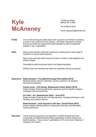 Kyle
McAneney
Profile I am a hard working and polite person with a genuine commitment to creating
a career in the customer service industry. I am highly motivated to achieve
this and would like the opportunity to demonstrate my skills and personal
qualities in your organisation.
Skills Strong communication skills with experience in dealing with a wide range of
customers in various retail situations
Able to work well with others as part of a team in order to meet deadlines and
achieve targets
Committed to performing every task to the highest standards
Willing to learn and develop new skills and undertake training as required
Experience Retail Assistant – PoundWorld Donegal Place Belfast (2016)
Stacking shelves, taking in deliveries, serving customers, till operation,
General housekeeping
Trainee Joiner - UCS Design, Ballygomartin Road, Belfast (2015)
Duties Included: Receiving deliveries, preparing wood for dispatch, keeping
workspace tidy and hazard free.
Car Valet – Arc, Newtownards (April – June 2014)
Duties Included: Cleaning cars to a high standard, managing workspace, cash
handling, and customer service
Retail Assistant - work experience with Spar, Cavehill Road (2012)
Duties Included: Stacking shelves, keeping the shop tidy and presentable,
receiving deliveries.
Education I have received a good all round education to GCSE standard and have
successfully completed Essential Skills qualifications in Adult Literacy and
Adult Numeracy. I have a level 1 qualification in ICT and a level 2 Diploma in
Carpentry and Joinery.
105 Broom Street
Belfast, BT13 3DN
Tel: 07564 013237
Email: kylewymfc@hotmail.com
 