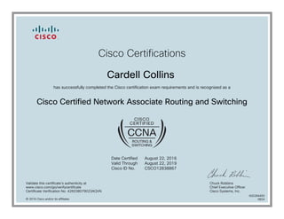 Cisco Certifications
Cardell Collins
has successfully completed the Cisco certification exam requirements and is recognized as a
Cisco Certified Network Associate Routing and Switching
Date Certified
Valid Through
Cisco ID No.
August 22, 2016
August 22, 2019
CSCO12838867
Validate this certificate's authenticity at
www.cisco.com/go/verifycertificate
Certificate Verification No. 426038079023AQVN
Chuck Robbins
Chief Executive Officer
Cisco Systems, Inc.
© 2016 Cisco and/or its affiliates
600284450
0824
 