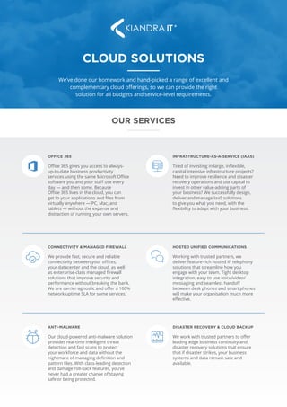 CLOUD SOLUTIONS
We’ve done our homework and hand-picked a range of excellent and
complementary cloud offerings, so we can provide the right
solution for all budgets and service-level requirements.
Office 365 gives you access to always-
up-to-date business productivity
services using the same Microsoft Office
software you and your staff use every
day — and then some. Because
Office 365 lives in the cloud, you can
get to your applications and files from
virtually anywhere — PC, Mac, and
tablets — without the expense and
distraction of running your own servers.
OFFICE 365
OUR SERVICES
Tired of investing in large, inflexible,
capital intensive infrastructure projects?
Need to improve resilience and disaster
recovery operations and use capital to
invest in other value-adding parts of
your business? We successfully design,
deliver and manage IaaS solutions
to give you what you need, with the
flexibility to adapt with your business.
INFRASTRUCTURE-AS-A-SERVICE (IAAS)
We provide fast, secure and reliable
connectivity between your offices,
your datacenter and the cloud, as well
as enterprise-class managed firewall
solutions that improve security and
performance without breaking the bank.
We are carrier-agnostic and offer a 100%
network uptime SLA for some services.
CONNECTIVITY & MANAGED FIREWALL
Working with trusted partners, we
deliver feature-rich hosted IP telephony
solutions that streamline how you
engage with your team. Tight desktop
integration, easy to use voice/video/
messaging and seamless handoff
between desk phones and smart phones
will make your organisation much more
effective.
HOSTED UNIFIED COMMUNICATIONS
Our cloud-powered anti-malware solution
provides real-time intelligent threat
detection and fast scans to protect
your workforce and data without the
nightmare of managing definition and
pattern files. With class-leading detection
and damage roll-back features, you’ve
never had a greater chance of staying
safe or being protected.
ANTI-MALWARE
We work with trusted partners to offer
leading edge business continuity and
disaster recovery solutions that ensure
that if disaster strikes, your business
systems and data remain safe and
available.
DISASTER RECOVERY & CLOUD BACKUP
 