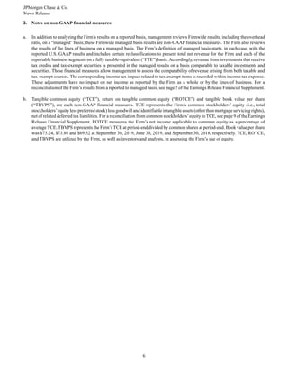 JPMorgan Chase & Co.
News Release
6
2. Notes on non-GAAP financial measures:
a. In addition to analyzing the Firm’s results on a reported basis, management reviews Firmwide results, including the overhead
ratio, on a “managed” basis; these Firmwide managed basis results are non-GAAP financial measures. The Firm also reviews
the results of the lines of business on a managed basis. The Firm’s definition of managed basis starts, in each case, with the
reported U.S. GAAP results and includes certain reclassifications to present total net revenue for the Firm and each of the
reportable business segments on a fully taxable-equivalent (“FTE”) basis.Accordingly, revenue from investments that receive
tax credits and tax-exempt securities is presented in the managed results on a basis comparable to taxable investments and
securities. These financial measures allow management to assess the comparability of revenue arising from both taxable and
tax-exempt sources. The corresponding income tax impact related to tax-exempt items is recorded within income tax expense.
These adjustments have no impact on net income as reported by the Firm as a whole or by the lines of business. For a
reconciliation of the Firm’s results from a reported to managed basis, see page 7 of the Earnings Release Financial Supplement.
b. Tangible common equity (“TCE”), return on tangible common equity (“ROTCE”) and tangible book value per share
(“TBVPS”), are each non-GAAP financial measures. TCE represents the Firm’s common stockholders’ equity (i.e., total
stockholders’equity less preferred stock) less goodwill and identifiable intangible assets (other than mortgage servicing rights),
net of related deferred tax liabilities. For a reconciliation from common stockholders’equity to TCE, see page 9 of the Earnings
Release Financial Supplement. ROTCE measures the Firm’s net income applicable to common equity as a percentage of
average TCE. TBVPS represents the Firm’s TCE at period-end divided by common shares at period-end. Book value per share
was $75.24, $73.88 and $69.52 at September 30, 2019, June 30, 2019, and September 30, 2018, respectively. TCE, ROTCE,
and TBVPS are utilized by the Firm, as well as investors and analysts, in assessing the Firm’s use of equity.
 