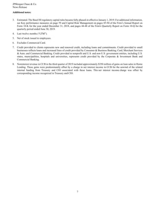 JPMorgan Chase & Co.
News Release
7
Additional notes:
3. Estimated. The Basel III regulatory capital rules became fully phased-in effective January 1, 2019. For additional information,
see Key performance measures on page 59 and Capital Risk Management on pages 85-94 of the Firm’s Annual Report on
Form 10-K for the year ended December 31, 2018, and pages 44-48 of the Firm's Quarterly Report on Form 10-Q for the
quarterly period ended June 30, 2019.
4. Last twelve months (“LTM”).
5. Net of stock issued to employees.
6. Excludes Commercial Card.
7. Credit provided to clients represents new and renewed credit, including loans and commitments. Credit provided to small
businesses reflects loans and increased lines of credit provided by Consumer & Business Banking; Card, Merchant Services
& Auto; and Commercial Banking. Credit provided to nonprofit and U.S. and non-U.S. government entities, including U.S.
states, municipalities, hospitals and universities, represents credit provided by the Corporate & Investment Bank and
Commercial Banking.
8. Noninterest revenue in CCB in the third quarter of 2019 included approximately $350 million of gains on loan sales in Home
Lending. These gains were predominantly offset by a charge in net interest income in CCB for the unwind of the related
internal funding from Treasury and CIO associated with these loans. This net interest income charge was offset by
corresponding income recognized in Treasury and CIO.
 