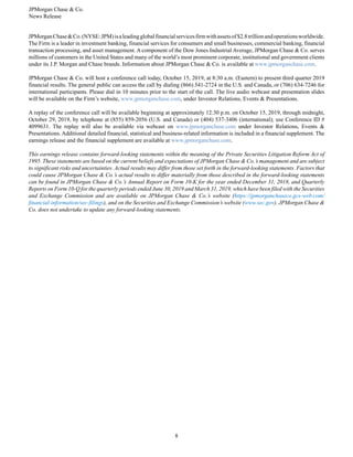 JPMorgan Chase & Co.
News Release
8
JPMorganChase&Co.(NYSE:JPM)isaleadingglobalfinancialservicesfirmwithassetsof $2.8trillionandoperationsworldwide.
The Firm is a leader in investment banking, financial services for consumers and small businesses, commercial banking, financial
transaction processing, and asset management. A component of the Dow Jones Industrial Average, JPMorgan Chase & Co. serves
millions of customers in the United States and many of the world’s most prominent corporate, institutional and government clients
under its J.P. Morgan and Chase brands. Information about JPMorgan Chase & Co. is available at www.jpmorganchase.com.
JPMorgan Chase & Co. will host a conference call today, October 15, 2019, at 8:30 a.m. (Eastern) to present third quarter 2019
financial results. The general public can access the call by dialing (866) 541-2724 in the U.S. and Canada, or (706) 634-7246 for
international participants. Please dial in 10 minutes prior to the start of the call. The live audio webcast and presentation slides
will be available on the Firm’s website, www.jpmorganchase.com, under Investor Relations, Events & Presentations.
A replay of the conference call will be available beginning at approximately 12:30 p.m. on October 15, 2019, through midnight,
October 29, 2019, by telephone at (855) 859-2056 (U.S. and Canada) or (404) 537-3406 (international); use Conference ID #
4099631. The replay will also be available via webcast on www.jpmorganchase.com under Investor Relations, Events &
Presentations. Additional detailed financial, statistical and business-related information is included in a financial supplement. The
earnings release and the financial supplement are available at www.jpmorganchase.com.
This earnings release contains forward-looking statements within the meaning of the Private Securities Litigation Reform Act of
1995. These statements are based on the current beliefs and expectations of JPMorgan Chase & Co.’s management and are subject
to significant risks and uncertainties. Actual results may differ from those set forth in the forward-looking statements. Factors that
could cause JPMorgan Chase & Co.’s actual results to differ materially from those described in the forward-looking statements
can be found in JPMorgan Chase & Co.’s Annual Report on Form 10-K for the year ended December 31, 2018, and Quarterly
Reports on Form 10-Q for the quarterly periods ended June 30, 2019 and March 31, 2019, which have been filed with the Securities
and Exchange Commission and are available on JPMorgan Chase & Co.’s website (https://jpmorganchaseco.gcs-web.com/
financial-information/sec-filings), and on the Securities and Exchange Commission’s website (www.sec.gov). JPMorgan Chase &
Co. does not undertake to update any forward-looking statements.
 