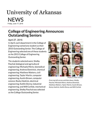 April 27, 2015
College of Engineering Announces
Outstanding Seniors
In April, each department in the College of
Engineering named one student as their
2015 Outstanding Senior. The College of
Engineering selected one of these students
as the 2015 College of Engineering
Outstanding Senior.
The students selected were: Shelby
Paschal, biological and agricultural
engineering; Michaela Mertz, biomedical
engineering; Andrew Dominick, chemical
engineering; Matthew Watters, civil
engineering; Taylor Martin, computer
engineering; Austin Brown, computer
science; Rocky Hedrick, electrical
engineering; Kaitlin Denny, industrial
engineering; and Will Carlisle, mechanical
engineering. Shelby Paschal was selected
as the College Outstanding Senior.
Photos by Katie Chevrier
From top left across and then down: Shelby
Paschal, Michaela Mertz, Andrew Dominick,
Matthew Watters, Taylor Martin, Austin Brown,
Rocky Hedrick, Kaitlin Denny and Will Carlisle
University of Arkansas
NEWSFriday, June 17, 2016
 