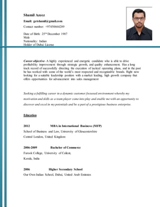 Shamil Azeez
Email: getshamil@gmail.com
Contact number: +97450664289
Date of Birth: 25th December 1987
Male
Nationality: Indian
Holder of Dubai License
Career objective- A highly experienced and energetic candidate who is able to drive
profitability improvement through strategic growth, and quality enhancement. Has a long
track record of successfully directing the execution of tactical operating plans, and in the past
he has worked with some of the world’s most respected and recognizable brands. Right now
looking for a suitable leadership position with a market leading, high growth company that
offers opportunities for advancement into sales management
Seeking a fulfilling career in a dynamic customer focussed environment whereby my
motivation and skills as a team player come into play and enable me with an opportunity to
discover and excel in my potentials and be a part of a prestigious business enterprise.
Education
2012 MBA in International Business (MFP)
School of Business and Law, University of Gloucestershire
Central London, United Kingdom
2006-2009 Bachelor of Commerce
Farook College, University of Calicut,
Kerala, India
2006 Higher Secondary School
Our Own Indian School, Dubai, United Arab Emirates

 